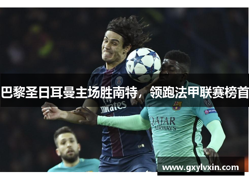 巴黎圣日耳曼主场胜南特，领跑法甲联赛榜首